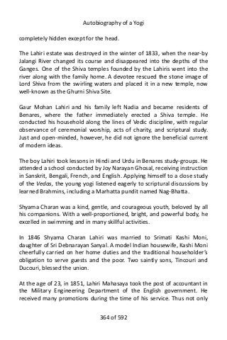 Autobiography of a Yogi
completely hidden except for the head.
The Lahiri estate was destroyed in the winter of 1833, when the near-by
Jalangi River changed its course and disappeared into the depths of the
Ganges. One of the Shiva temples founded by the Lahiris went into the
river along with the family home. A devotee rescued the stone image of
Lord Shiva from the swirling waters and placed it in a new temple, now
well-known as the Ghurni Shiva Site.
Gaur Mohan Lahiri and his family left Nadia and became residents of
Benares, where the father immediately erected a Shiva temple. He
conducted his household along the lines of Vedic discipline, with regular
observance of ceremonial worship, acts of charity, and scriptural study.
Just and open-minded, however, he did not ignore the beneficial current
of modern ideas.
The boy Lahiri took lessons in Hindi and Urdu in Benares study-groups. He
attended a school conducted by Joy Narayan Ghosal, receiving instruction
in Sanskrit, Bengali, French, and English. Applying himself to a close study
of the Vedas, the young yogi listened eagerly to scriptural discussions by
learned Brahmins, including a Marhatta pundit named Nag-Bhatta.
Shyama Charan was a kind, gentle, and courageous youth, beloved by all
his companions. With a well-proportioned, bright, and powerful body, he
excelled in swimming and in many skillful activities.
In 1846 Shyama Charan Lahiri was married to Srimati Kashi Moni,
daughter of Sri Debnarayan Sanyal. A model Indian housewife, Kashi Moni
cheerfully carried on her home duties and the traditional householder’s
obligation to serve guests and the poor. Two saintly sons, Tincouri and
Ducouri, blessed the union.
At the age of 23, in 1851, Lahiri Mahasaya took the post of accountant in
the Military Engineering Department of the English government. He
received many promotions during the time of his service. Thus not only
364 of 592
 