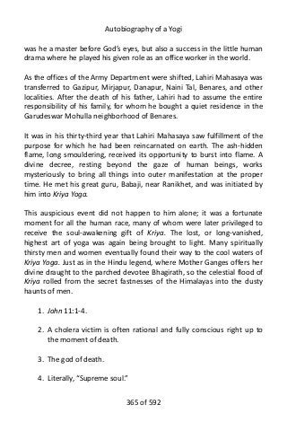 Autobiography of a Yogi
was he a master before God’s eyes, but also a success in the little human
drama where he played his given role as an office worker in the world.
As the offices of the Army Department were shifted, Lahiri Mahasaya was
transferred to Gazipur, Mirjapur, Danapur, Naini Tal, Benares, and other
localities. After the death of his father, Lahiri had to assume the entire
responsibility of his family, for whom he bought a quiet residence in the
Garudeswar Mohulla neighborhood of Benares.
It was in his thirty-third year that Lahiri Mahasaya saw fulfillment of the
purpose for which he had been reincarnated on earth. The ash-hidden
flame, long smouldering, received its opportunity to burst into flame. A
divine decree, resting beyond the gaze of human beings, works
mysteriously to bring all things into outer manifestation at the proper
time. He met his great guru, Babaji, near Ranikhet, and was initiated by
him into Kriya Yoga.
This auspicious event did not happen to him alone; it was a fortunate
moment for all the human race, many of whom were later privileged to
receive the soul-awakening gift of Kriya. The lost, or long-vanished,
highest art of yoga was again being brought to light. Many spiritually
thirsty men and women eventually found their way to the cool waters of
Kriya Yoga. Just as in the Hindu legend, where Mother Ganges offers her
divine draught to the parched devotee Bhagirath, so the celestial flood of
Kriya rolled from the secret fastnesses of the Himalayas into the dusty
haunts of men.
1. John 11:1-4.
2. A cholera victim is often rational and fully conscious right up to
the moment of death.
3. The god of death.
4. Literally, “Supreme soul.”
365 of 592
 
