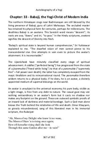 Autobiography of a Yogi
Chapter: 33 - Babaji, the Yogi-Christ of Modern India
The northern Himalayan crags near Badrinarayan are still blessed by the
living presence of Babaji, guru of Lahiri Mahasaya. The secluded master
has retained his physical form for centuries, perhaps for millenniums. The
deathless Babaji is an avatara. This Sanskrit word means “descent”; its
roots are ava, “down,” and tri, “to pass.” In the Hindu scriptures, avatara
signifies the descent of Divinity into flesh.
“Babaji’s spiritual state is beyond human comprehension,” Sri Yukteswar
explained to me. “The dwarfed vision of men cannot pierce to his
transcendental star. One attempts in vain even to picture the avatar’s
attainment. It is inconceivable.”
The Upanishads have minutely classified every stage of spiritual
advancement. A siddha (“perfected being”) has progressed from the state
of a jivanmukta (“freed while living”) to that of a paramukta (“supremely
free”—full power over death); the latter has completely escaped from the
mayic thralldom and its reincarnational round. The paramukta therefore
seldom returns to a physical body; if he does, he is an avatar, a divinely
appointed medium of supernal blessings on the world.
An avatar is unsubject to the universal economy; his pure body, visible as
a light image, is free from any debt to nature. The casual gaze may see
nothing extraordinary in an avatar’s form but it casts no shadow nor
makes any footprint on the ground. These are outward symbolic proofs of
an inward lack of darkness and material bondage. Such a God-man alone
knows the Truth behind the relativities of life and death. Omar Khayyam,
so grossly misunderstood, sang of this liberated man in his immortal
scripture, the Rubaiyat:
“Ah, Moon of my Delight who know’st no wane,
The Moon of Heav’n is rising once again;
How oft hereafter rising shall she look
Through this same Garden after me—in vain!”
367 of 592
 