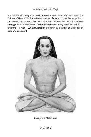 Autobiography of a Yogi
The “Moon of Delight” is God, eternal Polaris, anachronous never. The
“Moon of Heav’n” is the outward cosmos, fettered to the law of periodic
recurrence. Its chains had been dissolved forever by the Persian seer
through his self-realization. “How oft hereafter rising shall she look . . .
after me—in vain!” What frustration of search by a frantic universe for an
absolute omission!
Babaji, the Mahavatar
368 of 592
 