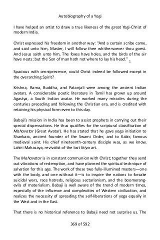 Autobiography of a Yogi
I have helped an artist to draw a true likeness of the great Yogi-Christ of
modern India.
Christ expressed his freedom in another way: “And a certain scribe came,
and said unto him, Master, I will follow thee whithersoever thou goest.
And Jesus saith unto him, The foxes have holes, and the birds of the air
have nests; but the Son of man hath not where to lay his head.” 1
Spacious with omnipresence, could Christ indeed be followed except in
the overarching Spirit?
Krishna, Rama, Buddha, and Patanjali were among the ancient Indian
avatars. A considerable poetic literature in Tamil has grown up around
Agastya, a South Indian avatar. He worked many miracles during the
centuries preceding and following the Christian era, and is credited with
retaining his physical form even to this day.
Babaji’s mission in India has been to assist prophets in carrying out their
special dispensations. He thus qualifies for the scriptural classification of
Mahavatar (Great Avatar). He has stated that he gave yoga initiation to
Shankara, ancient founder of the Swami Order, and to Kabir, famous
medieval saint. His chief nineteenth-century disciple was, as we know,
Lahiri Mahasaya, revivalist of the lost Kriya art.
The Mahavatar is in constant communion with Christ; together they send
out vibrations of redemption, and have planned the spiritual technique of
salvation for this age. The work of these two fully-illumined masters—one
with the body, and one without it—is to inspire the nations to forsake
suicidal wars, race hatreds, religious sectarianism, and the boomerang-
evils of materialism. Babaji is well aware of the trend of modern times,
especially of the influence and complexities of Western civilization, and
realizes the necessity of spreading the self-liberations of yoga equally in
the West and in the East.
That there is no historical reference to Babaji need not surprise us. The
369 of 592
 