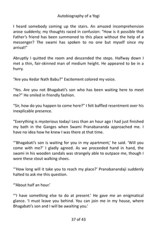 Autobiography of a Yogi
I heard somebody coming up the stairs. An amazed incomprehension
arose suddenly; my thoughts raced in confusion: “How is it possible that
Father’s friend has been summoned to this place without the help of a
messenger? The swami has spoken to no one but myself since my
arrival!”
Abruptly I quitted the room and descended the steps. Halfway down I
met a thin, fair-skinned man of medium height. He appeared to be in a
hurry.
“Are you Kedar Nath Babu?” Excitement colored my voice.
“Yes. Are you not Bhagabati’s son who has been waiting here to meet
me?” He smiled in friendly fashion.
“Sir, how do you happen to come here?” I felt baffled resentment over his
inexplicable presence.
“Everything is mysterious today! Less than an hour ago I had just finished
my bath in the Ganges when Swami Pranabananda approached me. I
have no idea how he knew I was there at that time.
“‘Bhagabati’s son is waiting for you in my apartment,’ he said. ‘Will you
come with me?’ I gladly agreed. As we proceeded hand in hand, the
swami in his wooden sandals was strangely able to outpace me, though I
wore these stout walking shoes.
“‘How long will it take you to reach my place?’ Pranabanandaji suddenly
halted to ask me this question.
“‘About half an hour.’
“‘I have something else to do at present.’ He gave me an enigmatical
glance. ‘I must leave you behind. You can join me in my house, where
Bhagabati’s son and I will be awaiting you.’
37 of 592
 