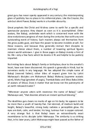 Autobiography of a Yogi
great guru has never openly appeared in any century; the misinterpreting
glare of publicity has no place in his millennial plans. Like the Creator, the
sole but silent Power, Babaji works in a humble obscurity.
Great prophets like Christ and Krishna come to earth for a specific and
spectacular purpose; they depart as soon as it is accomplished. Other
avatars, like Babaji, undertake work which is concerned more with the
slow evolutionary progress of man during the centuries than with any one
outstanding event of history. Such masters always veil themselves from
the gross public gaze, and have the power to become invisible at will. For
these reasons, and because they generally instruct their disciples to
maintain silence about them, a number of towering spiritual figures
remain world-unknown. I give in these pages on Babaji merely a hint of
his life—only a few facts which he deems it fit and helpful to be publicly
imparted.
No limiting facts about Babaji’s family or birthplace, dear to the annalist’s
heart, have ever been discovered. His speech is generally in Hindi, but he
converses easily in any language. He has adopted the simple name of
Babaji (revered father); other titles of respect given him by Lahiri
Mahasaya’s disciples are Mahamuni Babaji Maharaj (supreme ecstatic
saint), Maha Yogi (greatest of yogis), Trambak Baba and Shiva Baba (titles
of avatars of Shiva). Does it matter that we know not the patronymic of
an earth-released master?
“Whenever anyone utters with reverence the name of Babaji,” Lahiri
Mahasaya said, “that devotee attracts an instant spiritual blessing.”
The deathless guru bears no marks of age on his body; he appears to be
no more than a youth of twenty-five. Fair-skinned, of medium build and
height, Babaji’s beautiful, strong body radiates a perceptible glow. His
eyes are dark, calm, and tender; his long, lustrous hair is copper-colored.
A very strange fact is that Babaji bears an extraordinarily exact
resemblance to his disciple Lahiri Mahasaya. The similarity is so striking
that, in his later years, Lahiri Mahasaya might have passed as the father of
370 of 592
 