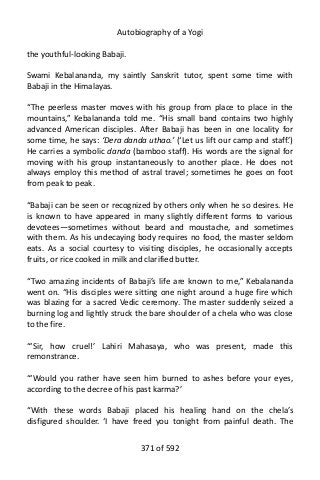 Autobiography of a Yogi
the youthful-looking Babaji.
Swami Kebalananda, my saintly Sanskrit tutor, spent some time with
Babaji in the Himalayas.
“The peerless master moves with his group from place to place in the
mountains,” Kebalananda told me. “His small band contains two highly
advanced American disciples. After Babaji has been in one locality for
some time, he says: ‘Dera danda uthao.’ (‘Let us lift our camp and staff.’)
He carries a symbolic danda (bamboo staff). His words are the signal for
moving with his group instantaneously to another place. He does not
always employ this method of astral travel; sometimes he goes on foot
from peak to peak.
“Babaji can be seen or recognized by others only when he so desires. He
is known to have appeared in many slightly different forms to various
devotees—sometimes without beard and moustache, and sometimes
with them. As his undecaying body requires no food, the master seldom
eats. As a social courtesy to visiting disciples, he occasionally accepts
fruits, or rice cooked in milk and clarified butter.
“Two amazing incidents of Babaji’s life are known to me,” Kebalananda
went on. “His disciples were sitting one night around a huge fire which
was blazing for a sacred Vedic ceremony. The master suddenly seized a
burning log and lightly struck the bare shoulder of a chela who was close
to the fire.
“‘Sir, how cruel!’ Lahiri Mahasaya, who was present, made this
remonstrance.
“‘Would you rather have seen him burned to ashes before your eyes,
according to the decree of his past karma?’
“With these words Babaji placed his healing hand on the chela’s
disfigured shoulder. ‘I have freed you tonight from painful death. The
371 of 592
 