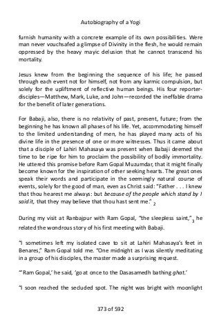 Autobiography of a Yogi
furnish humanity with a concrete example of its own possibilities. Were
man never vouchsafed a glimpse of Divinity in the flesh, he would remain
oppressed by the heavy mayic delusion that he cannot transcend his
mortality.
Jesus knew from the beginning the sequence of his life; he passed
through each event not for himself, not from any karmic compulsion, but
solely for the upliftment of reflective human beings. His four reporter-
disciples—Matthew, Mark, Luke, and John—recorded the ineffable drama
for the benefit of later generations.
For Babaji, also, there is no relativity of past, present, future; from the
beginning he has known all phases of his life. Yet, accommodating himself
to the limited understanding of men, he has played many acts of his
divine life in the presence of one or more witnesses. Thus it came about
that a disciple of Lahiri Mahasaya was present when Babaji deemed the
time to be ripe for him to proclaim the possibility of bodily immortality.
He uttered this promise before Ram Gopal Muzumdar, that it might finally
become known for the inspiration of other seeking hearts. The great ones
speak their words and participate in the seemingly natural course of
events, solely for the good of man, even as Christ said: “Father . . . I knew
that thou hearest me always: but because of the people which stand by I
said it, that they may believe that thou hast sent me.” 2
During my visit at Ranbajpur with Ram Gopal, “the sleepless saint,”3
he
related the wondrous story of his first meeting with Babaji.
“I sometimes left my isolated cave to sit at Lahiri Mahasaya’s feet in
Benares,” Ram Gopal told me. “One midnight as I was silently meditating
in a group of his disciples, the master made a surprising request.
“‘Ram Gopal,’ he said, ‘go at once to the Dasasamedh bathing ghat.’
“I soon reached the secluded spot. The night was bright with moonlight
373 of 592
 