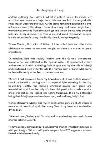 Autobiography of a Yogi
and the glittering stars. After I had sat in patient silence for awhile, my
attention was drawn to a huge stone slab near my feet. It rose gradually,
revealing an underground cave. As the stone remained balanced in some
unknown manner, the draped form of a young and surpassingly lovely
woman was levitated from the cave high into the air. Surrounded by a soft
halo, she slowly descended in front of me and stood motionless, steeped
in an inner state of ecstasy. She finally stirred, and spoke gently.
“‘I am Mataji,4
the sister of Babaji. I have asked him and also Lahiri
Mahasaya to come to my cave tonight to discuss a matter of great
importance.’
“A nebulous light was rapidly floating over the Ganges; the strange
luminescence was reflected in the opaque waters. It approached nearer
and nearer until, with a blinding flash, it appeared by the side of Mataji
and condensed itself instantly into the human form of Lahiri Mahasaya.
He bowed humbly at the feet of the woman saint.
“Before I had recovered from my bewilderment, I was further wonder-
struck to behold a circling mass of mystical light traveling in the sky.
Descending swiftly, the flaming whirlpool neared our group and
materialized itself into the body of a beautiful youth who, I understood at
once, was Babaji. He looked like Lahiri Mahasaya, the only difference
being that Babaji appeared much younger, and had long, bright hair.
“Lahiri Mahasaya, Mataji, and myself knelt at the guru’s feet. An ethereal
sensation of beatific glory thrilled every fiber of my being as I touched his
divine flesh.
“‘Blessed sister,’ Babaji said, ‘I am intending to shed my form and plunge
into the Infinite Current.’
“‘I have already glimpsed your plan, beloved master. I wanted to discuss it
with you tonight. Why should you leave your body?’ The glorious woman
looked at him beseechingly.
374 of 592
 