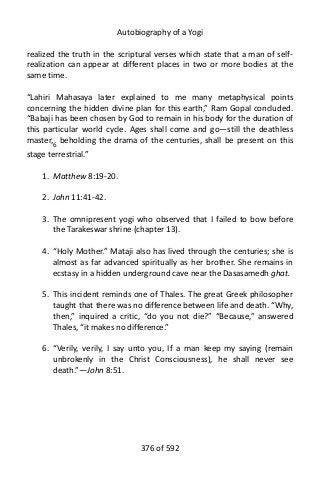 Autobiography of a Yogi
realized the truth in the scriptural verses which state that a man of self-
realization can appear at different places in two or more bodies at the
same time.
“Lahiri Mahasaya later explained to me many metaphysical points
concerning the hidden divine plan for this earth,” Ram Gopal concluded.
“Babaji has been chosen by God to remain in his body for the duration of
this particular world cycle. Ages shall come and go—still the deathless
master,6
beholding the drama of the centuries, shall be present on this
stage terrestrial.”
1. Matthew 8:19-20.
2. John 11:41-42.
3. The omnipresent yogi who observed that I failed to bow before
the Tarakeswar shrine (chapter 13).
4. “Holy Mother.” Mataji also has lived through the centuries; she is
almost as far advanced spiritually as her brother. She remains in
ecstasy in a hidden underground cave near the Dasasamedh ghat.
5. This incident reminds one of Thales. The great Greek philosopher
taught that there was no difference between life and death. “Why,
then,” inquired a critic, “do you not die?” “Because,” answered
Thales, “it makes no difference.”
6. “Verily, verily, I say unto you, If a man keep my saying (remain
unbrokenly in the Christ Consciousness), he shall never see
death.”—John 8:51.
376 of 592
 