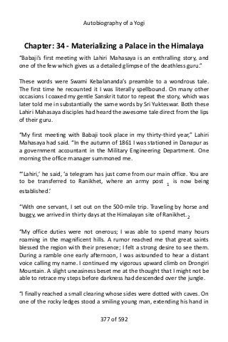 Autobiography of a Yogi
Chapter: 34 - Materializing a Palace in the Himalaya
“Babaji’s first meeting with Lahiri Mahasaya is an enthralling story, and
one of the few which gives us a detailed glimpse of the deathless guru.”
These words were Swami Kebalananda’s preamble to a wondrous tale.
The first time he recounted it I was literally spellbound. On many other
occasions I coaxed my gentle Sanskrit tutor to repeat the story, which was
later told me in substantially the same words by Sri Yukteswar. Both these
Lahiri Mahasaya disciples had heard the awesome tale direct from the lips
of their guru.
“My first meeting with Babaji took place in my thirty-third year,” Lahiri
Mahasaya had said. “In the autumn of 1861 I was stationed in Danapur as
a government accountant in the Military Engineering Department. One
morning the office manager summoned me.
“‘Lahiri,’ he said, ‘a telegram has just come from our main office. You are
to be transferred to Ranikhet, where an army post 1
is now being
established.’
“With one servant, I set out on the 500-mile trip. Traveling by horse and
buggy, we arrived in thirty days at the Himalayan site of Ranikhet.2
“My office duties were not onerous; I was able to spend many hours
roaming in the magnificent hills. A rumor reached me that great saints
blessed the region with their presence; I felt a strong desire to see them.
During a ramble one early afternoon, I was astounded to hear a distant
voice calling my name. I continued my vigorous upward climb on Drongiri
Mountain. A slight uneasiness beset me at the thought that I might not be
able to retrace my steps before darkness had descended over the jungle.
“I finally reached a small clearing whose sides were dotted with caves. On
one of the rocky ledges stood a smiling young man, extending his hand in
377 of 592
 