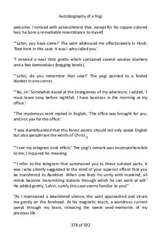 Autobiography of a Yogi
welcome. I noticed with astonishment that, except for his copper-colored
hair, he bore a remarkable resemblance to myself.
“‘Lahiri, you have come!’ The saint addressed me affectionately in Hindi.
‘Rest here in this cave. It was I who called you.’
“I entered a neat little grotto which contained several woolen blankets
and a few kamandulus (begging bowls).
“‘Lahiri, do you remember that seat?’ The yogi pointed to a folded
blanket in one corner.
“‘No, sir.’ Somewhat dazed at the strangeness of my adventure, I added, ‘I
must leave now, before nightfall. I have business in the morning at my
office.’
“The mysterious saint replied in English, ‘The office was brought for you,
and not you for the office.’
“I was dumbfounded that this forest ascetic should not only speak English
but also paraphrase the words of Christ.3
“‘I see my telegram took effect.’ The yogi’s remark was incomprehensible
to me; I inquired his meaning.
“‘I refer to the telegram that summoned you to these isolated parts. It
was I who silently suggested to the mind of your superior officer that you
be transferred to Ranikhet. When one feels his unity with mankind, all
minds become transmitting stations through which he can work at will.’
He added gently, ‘Lahiri, surely this cave seems familiar to you?’
“As I maintained a bewildered silence, the saint approached and struck
me gently on the forehead. At his magnetic touch, a wondrous current
swept through my brain, releasing the sweet seed-memories of my
previous life.
378 of 592
 