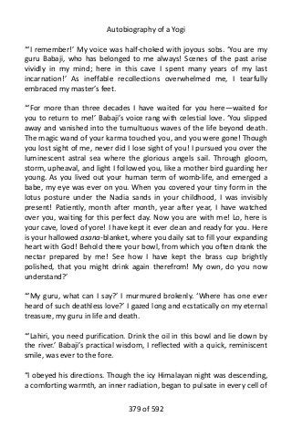 Autobiography of a Yogi
“‘I remember!’ My voice was half-choked with joyous sobs. ‘You are my
guru Babaji, who has belonged to me always! Scenes of the past arise
vividly in my mind; here in this cave I spent many years of my last
incarnation!’ As ineffable recollections overwhelmed me, I tearfully
embraced my master’s feet.
“‘For more than three decades I have waited for you here—waited for
you to return to me!’ Babaji’s voice rang with celestial love. ‘You slipped
away and vanished into the tumultuous waves of the life beyond death.
The magic wand of your karma touched you, and you were gone! Though
you lost sight of me, never did I lose sight of you! I pursued you over the
luminescent astral sea where the glorious angels sail. Through gloom,
storm, upheaval, and light I followed you, like a mother bird guarding her
young. As you lived out your human term of womb-life, and emerged a
babe, my eye was ever on you. When you covered your tiny form in the
lotus posture under the Nadia sands in your childhood, I was invisibly
present! Patiently, month after month, year after year, I have watched
over you, waiting for this perfect day. Now you are with me! Lo, here is
your cave, loved of yore! I have kept it ever clean and ready for you. Here
is your hallowed asana-blanket, where you daily sat to fill your expanding
heart with God! Behold there your bowl, from which you often drank the
nectar prepared by me! See how I have kept the brass cup brightly
polished, that you might drink again therefrom! My own, do you now
understand?’
“‘My guru, what can I say?’ I murmured brokenly. ‘Where has one ever
heard of such deathless love?’ I gazed long and ecstatically on my eternal
treasure, my guru in life and death.
“‘Lahiri, you need purification. Drink the oil in this bowl and lie down by
the river.’ Babaji’s practical wisdom, I reflected with a quick, reminiscent
smile, was ever to the fore.
“I obeyed his directions. Though the icy Himalayan night was descending,
a comforting warmth, an inner radiation, began to pulsate in every cell of
379 of 592
 