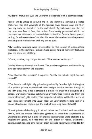 Autobiography of a Yogi
my body. I marveled. Was the unknown oil endued with a cosmical heat?
“Bitter winds whipped around me in the darkness, shrieking a fierce
challenge. The chill wavelets of the Gogash River lapped now and then
over my body, outstretched on the rocky bank. Tigers howled near-by, but
my heart was free of fear; the radiant force newly generated within me
conveyed an assurance of unassailable protection. Several hours passed
swiftly; faded memories of another life wove themselves into the present
brilliant pattern of reunion with my divine guru.
“My solitary musings were interrupted by the sound of approaching
footsteps. In the darkness, a man’s hand gently helped me to my feet, and
gave me some dry clothing.
“‘Come, brother,’ my companion said. ‘The master awaits you.’
“He led the way through the forest. The somber night was suddenly lit by
a steady luminosity in the distance.
“‘Can that be the sunrise?’ I inquired. ‘Surely the whole night has not
passed?’
“‘The hour is midnight.’ My guide laughed softly. ‘Yonder light is the glow
of a golden palace, materialized here tonight by the peerless Babaji. In
the dim past, you once expressed a desire to enjoy the beauties of a
palace. Our master is now satisfying your wish, thus freeing you from the
bonds of karma.’ 4
He added, ‘The magnificent palace will be the scene of
your initiation tonight into Kriya Yoga. All your brothers here join in a
paean of welcome, rejoicing at the end of your long exile. Behold!’
“A vast palace of dazzling gold stood before us. Studded with countless
jewels, and set amidst landscaped gardens, it presented a spectacle of
unparalleled grandeur. Saints of angelic countenance were stationed by
resplendent gates, half-reddened by the glitter of rubies. Diamonds,
pearls, sapphires, and emeralds of great size and luster were imbedded in
380 of 592
 