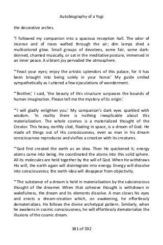 Autobiography of a Yogi
the decorative arches.
“I followed my companion into a spacious reception hall. The odor of
incense and of roses wafted through the air; dim lamps shed a
multicolored glow. Small groups of devotees, some fair, some dark-
skinned, chanted musically, or sat in the meditative posture, immersed in
an inner peace. A vibrant joy pervaded the atmosphere.
“‘Feast your eyes; enjoy the artistic splendors of this palace, for it has
been brought into being solely in your honor.’ My guide smiled
sympathetically as I uttered a few ejaculations of wonderment.
“‘Brother,’ I said, ‘the beauty of this structure surpasses the bounds of
human imagination. Please tell me the mystery of its origin.’
“‘I will gladly enlighten you.’ My companion’s dark eyes sparkled with
wisdom. ‘In reality there is nothing inexplicable about this
materialization. The whole cosmos is a materialized thought of the
Creator. This heavy, earthly clod, floating in space, is a dream of God. He
made all things out of His consciousness, even as man in his dream
consciousness reproduces and vivifies a creation with its creatures.
“‘God first created the earth as an idea. Then He quickened it; energy
atoms came into being. He coordinated the atoms into this solid sphere.
All its molecules are held together by the will of God. When He withdraws
His will, the earth again will disintegrate into energy. Energy will dissolve
into consciousness; the earth-idea will disappear from objectivity.
“‘The substance of a dream is held in materialization by the subconscious
thought of the dreamer. When that cohesive thought is withdrawn in
wakefulness, the dream and its elements dissolve. A man closes his eyes
and erects a dream-creation which, on awakening, he effortlessly
dematerializes. He follows the divine archetypal pattern. Similarly, when
he awakens in cosmic consciousness, he will effortlessly dematerialize the
illusions of the cosmic dream.
381 of 592
 