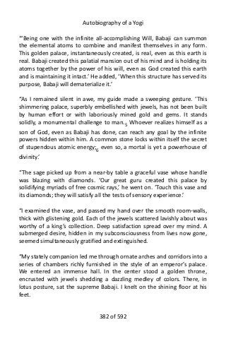 Autobiography of a Yogi
“‘Being one with the infinite all-accomplishing Will, Babaji can summon
the elemental atoms to combine and manifest themselves in any form.
This golden palace, instantaneously created, is real, even as this earth is
real. Babaji created this palatial mansion out of his mind and is holding its
atoms together by the power of his will, even as God created this earth
and is maintaining it intact.’ He added, ‘When this structure has served its
purpose, Babaji will dematerialize it.’
“As I remained silent in awe, my guide made a sweeping gesture. ‘This
shimmering palace, superbly embellished with jewels, has not been built
by human effort or with laboriously mined gold and gems. It stands
solidly, a monumental challenge to man.5
Whoever realizes himself as a
son of God, even as Babaji has done, can reach any goal by the infinite
powers hidden within him. A common stone locks within itself the secret
of stupendous atomic energy;6
even so, a mortal is yet a powerhouse of
divinity.’
“The sage picked up from a near-by table a graceful vase whose handle
was blazing with diamonds. ‘Our great guru created this palace by
solidifying myriads of free cosmic rays,’ he went on. ‘Touch this vase and
its diamonds; they will satisfy all the tests of sensory experience.’
“I examined the vase, and passed my hand over the smooth room-walls,
thick with glistening gold. Each of the jewels scattered lavishly about was
worthy of a king’s collection. Deep satisfaction spread over my mind. A
submerged desire, hidden in my subconsciousness from lives now gone,
seemed simultaneously gratified and extinguished.
“My stately companion led me through ornate arches and corridors into a
series of chambers richly furnished in the style of an emperor’s palace.
We entered an immense hall. In the center stood a golden throne,
encrusted with jewels shedding a dazzling medley of colors. There, in
lotus posture, sat the supreme Babaji. I knelt on the shining floor at his
feet.
382 of 592
 