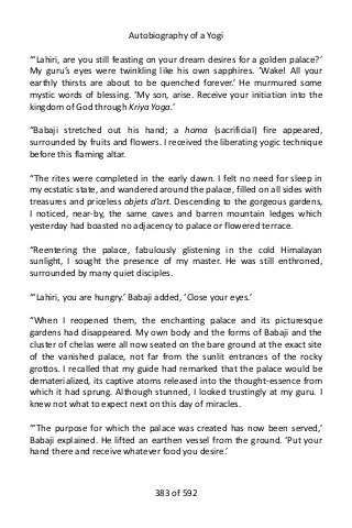 Autobiography of a Yogi
“‘Lahiri, are you still feasting on your dream desires for a golden palace?’
My guru’s eyes were twinkling like his own sapphires. ‘Wake! All your
earthly thirsts are about to be quenched forever.’ He murmured some
mystic words of blessing. ‘My son, arise. Receive your initiation into the
kingdom of God through Kriya Yoga.’
“Babaji stretched out his hand; a homa (sacrificial) fire appeared,
surrounded by fruits and flowers. I received the liberating yogic technique
before this flaming altar.
“The rites were completed in the early dawn. I felt no need for sleep in
my ecstatic state, and wandered around the palace, filled on all sides with
treasures and priceless objets d’art. Descending to the gorgeous gardens,
I noticed, near-by, the same caves and barren mountain ledges which
yesterday had boasted no adjacency to palace or flowered terrace.
“Reentering the palace, fabulously glistening in the cold Himalayan
sunlight, I sought the presence of my master. He was still enthroned,
surrounded by many quiet disciples.
“‘Lahiri, you are hungry.’ Babaji added, ‘Close your eyes.’
“When I reopened them, the enchanting palace and its picturesque
gardens had disappeared. My own body and the forms of Babaji and the
cluster of chelas were all now seated on the bare ground at the exact site
of the vanished palace, not far from the sunlit entrances of the rocky
grottos. I recalled that my guide had remarked that the palace would be
dematerialized, its captive atoms released into the thought-essence from
which it had sprung. Although stunned, I looked trustingly at my guru. I
knew not what to expect next on this day of miracles.
“‘The purpose for which the palace was created has now been served,’
Babaji explained. He lifted an earthen vessel from the ground. ‘Put your
hand there and receive whatever food you desire.’
383 of 592
 