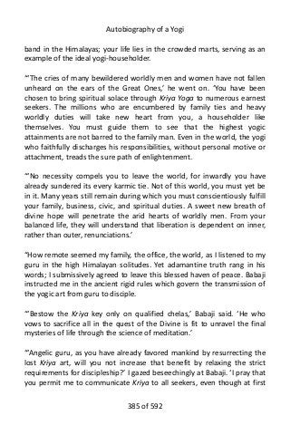 Autobiography of a Yogi
band in the Himalayas; your life lies in the crowded marts, serving as an
example of the ideal yogi-householder.
“‘The cries of many bewildered worldly men and women have not fallen
unheard on the ears of the Great Ones,’ he went on. ‘You have been
chosen to bring spiritual solace through Kriya Yoga to numerous earnest
seekers. The millions who are encumbered by family ties and heavy
worldly duties will take new heart from you, a householder like
themselves. You must guide them to see that the highest yogic
attainments are not barred to the family man. Even in the world, the yogi
who faithfully discharges his responsibilities, without personal motive or
attachment, treads the sure path of enlightenment.
“‘No necessity compels you to leave the world, for inwardly you have
already sundered its every karmic tie. Not of this world, you must yet be
in it. Many years still remain during which you must conscientiously fulfill
your family, business, civic, and spiritual duties. A sweet new breath of
divine hope will penetrate the arid hearts of worldly men. From your
balanced life, they will understand that liberation is dependent on inner,
rather than outer, renunciations.’
“How remote seemed my family, the office, the world, as I listened to my
guru in the high Himalayan solitudes. Yet adamantine truth rang in his
words; I submissively agreed to leave this blessed haven of peace. Babaji
instructed me in the ancient rigid rules which govern the transmission of
the yogic art from guru to disciple.
“‘Bestow the Kriya key only on qualified chelas,’ Babaji said. ‘He who
vows to sacrifice all in the quest of the Divine is fit to unravel the final
mysteries of life through the science of meditation.’
“‘Angelic guru, as you have already favored mankind by resurrecting the
lost Kriya art, will you not increase that benefit by relaxing the strict
requirements for discipleship?’ I gazed beseechingly at Babaji. ‘I pray that
you permit me to communicate Kriya to all seekers, even though at first
385 of 592
 