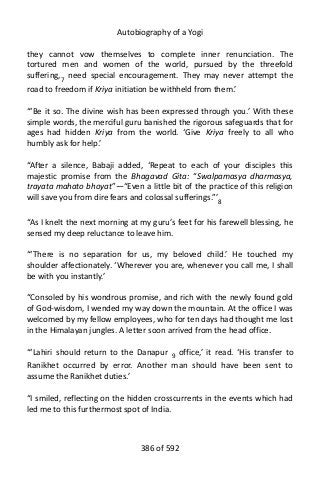 Autobiography of a Yogi
they cannot vow themselves to complete inner renunciation. The
tortured men and women of the world, pursued by the threefold
suffering,7 need special encouragement. They may never attempt the
road to freedom if Kriya initiation be withheld from them.’
“‘Be it so. The divine wish has been expressed through you.’ With these
simple words, the merciful guru banished the rigorous safeguards that for
ages had hidden Kriya from the world. ‘Give Kriya freely to all who
humbly ask for help.’
“After a silence, Babaji added, ‘Repeat to each of your disciples this
majestic promise from the Bhagavad Gita: “Swalpamasya dharmasya,
trayata mahato bhoyat”—“Even a little bit of the practice of this religion
will save you from dire fears and colossal sufferings.”’8
“As I knelt the next morning at my guru’s feet for his farewell blessing, he
sensed my deep reluctance to leave him.
“‘There is no separation for us, my beloved child.’ He touched my
shoulder affectionately. ‘Wherever you are, whenever you call me, I shall
be with you instantly.’
“Consoled by his wondrous promise, and rich with the newly found gold
of God-wisdom, I wended my way down the mountain. At the office I was
welcomed by my fellow employees, who for ten days had thought me lost
in the Himalayan jungles. A letter soon arrived from the head office.
“‘Lahiri should return to the Danapur 9 office,’ it read. ‘His transfer to
Ranikhet occurred by error. Another man should have been sent to
assume the Ranikhet duties.’
“I smiled, reflecting on the hidden crosscurrents in the events which had
led me to this furthermost spot of India.
386 of 592
 