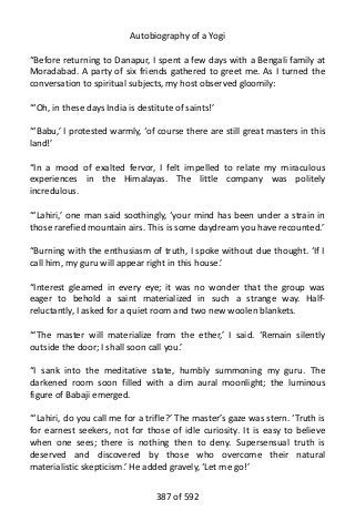 Autobiography of a Yogi
“Before returning to Danapur, I spent a few days with a Bengali family at
Moradabad. A party of six friends gathered to greet me. As I turned the
conversation to spiritual subjects, my host observed gloomily:
“‘Oh, in these days India is destitute of saints!’
“‘Babu,’ I protested warmly, ‘of course there are still great masters in this
land!’
“In a mood of exalted fervor, I felt impelled to relate my miraculous
experiences in the Himalayas. The little company was politely
incredulous.
“‘Lahiri,’ one man said soothingly, ‘your mind has been under a strain in
those rarefied mountain airs. This is some daydream you have recounted.’
“Burning with the enthusiasm of truth, I spoke without due thought. ‘If I
call him, my guru will appear right in this house.’
“Interest gleamed in every eye; it was no wonder that the group was
eager to behold a saint materialized in such a strange way. Half-
reluctantly, I asked for a quiet room and two new woolen blankets.
“‘The master will materialize from the ether,’ I said. ‘Remain silently
outside the door; I shall soon call you.’
“I sank into the meditative state, humbly summoning my guru. The
darkened room soon filled with a dim aural moonlight; the luminous
figure of Babaji emerged.
“‘Lahiri, do you call me for a trifle?’ The master’s gaze was stern. ‘Truth is
for earnest seekers, not for those of idle curiosity. It is easy to believe
when one sees; there is nothing then to deny. Supersensual truth is
deserved and discovered by those who overcome their natural
materialistic skepticism.’ He added gravely, ‘Let me go!’
387 of 592
 