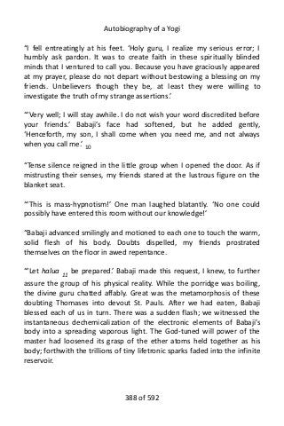 Autobiography of a Yogi
“I fell entreatingly at his feet. ‘Holy guru, I realize my serious error; I
humbly ask pardon. It was to create faith in these spiritually blinded
minds that I ventured to call you. Because you have graciously appeared
at my prayer, please do not depart without bestowing a blessing on my
friends. Unbelievers though they be, at least they were willing to
investigate the truth of my strange assertions.’
“‘Very well; I will stay awhile. I do not wish your word discredited before
your friends.’ Babaji’s face had softened, but he added gently,
‘Henceforth, my son, I shall come when you need me, and not always
when you call me.’ 10
“Tense silence reigned in the little group when I opened the door. As if
mistrusting their senses, my friends stared at the lustrous figure on the
blanket seat.
“‘This is mass-hypnotism!’ One man laughed blatantly. ‘No one could
possibly have entered this room without our knowledge!’
“Babaji advanced smilingly and motioned to each one to touch the warm,
solid flesh of his body. Doubts dispelled, my friends prostrated
themselves on the floor in awed repentance.
“‘Let halua 11 be prepared.’ Babaji made this request, I knew, to further
assure the group of his physical reality. While the porridge was boiling,
the divine guru chatted affably. Great was the metamorphosis of these
doubting Thomases into devout St. Pauls. After we had eaten, Babaji
blessed each of us in turn. There was a sudden flash; we witnessed the
instantaneous dechemicalization of the electronic elements of Babaji’s
body into a spreading vaporous light. The God-tuned will power of the
master had loosened its grasp of the ether atoms held together as his
body; forthwith the trillions of tiny lifetronic sparks faded into the infinite
reservoir.
388 of 592
 