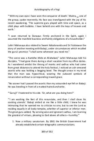 Autobiography of a Yogi
“‘With my own eyes I have seen the conqueror of death.’ Maitra,12
one of
the group, spoke reverently. His face was transfigured with the joy of his
recent awakening. ‘The supreme guru played with time and space, as a
child plays with bubbles. I have beheld one with the keys of heaven and
earth.’
“I soon returned to Danapur. Firmly anchored in the Spirit, again I
assumed the manifold business and family obligations of a householder.”
Lahiri Mahasaya also related to Swami Kebalananda and Sri Yukteswar the
story of another meeting with Babaji, under circumstances which recalled
the guru’s promise: “I shall come whenever you need me.”
“The scene was a Kumbha Mela at Allahabad,” Lahiri Mahasaya told his
disciples. “I had gone there during a short vacation from my office duties.
As I wandered amidst the throng of monks and sadhus who had come
from great distances to attend the holy festival, I noticed an ash-smeared
ascetic who was holding a begging bowl. The thought arose in my mind
that the man was hypocritical, wearing the outward symbols of
renunciation without a corresponding inward grace.
“No sooner had I passed the ascetic than my astounded eye fell on Babaji.
He was kneeling in front of a matted-haired anchorite.
“‘Guruji!’ I hastened to his side. ‘Sir, what are you doing here?’
“‘I am washing the feet of this renunciate, and then I shall clean his
cooking utensils.’ Babaji smiled at me like a little child; I knew he was
intimating that he wanted me to criticize no one, but to see the Lord as
residing equally in all body-temples, whether of superior or inferior men.
The great guru added, ‘By serving wise and ignorant sadhus, I am learning
the greatest of virtues, pleasing to God above all others—humility.’”
1. Now a military sanatorium. By 1861 the British Government had
already established certain telegraphic communciations.
389 of 592
 