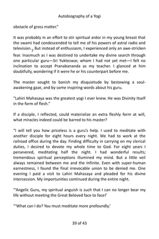 Autobiography of a Yogi
obstacle of gross matter.”
It was probably in an effort to stir spiritual ardor in my young breast that
the swami had condescended to tell me of his powers of astral radio and
television.2 But instead of enthusiasm, I experienced only an awe-stricken
fear. Inasmuch as I was destined to undertake my divine search through
one particular guru—Sri Yukteswar, whom I had not yet met—I felt no
inclination to accept Pranabananda as my teacher. I glanced at him
doubtfully, wondering if it were he or his counterpart before me.
The master sought to banish my disquietude by bestowing a soul-
awakening gaze, and by some inspiring words about his guru.
“Lahiri Mahasaya was the greatest yogi I ever knew. He was Divinity Itself
in the form of flesh.”
If a disciple, I reflected, could materialize an extra fleshly form at will,
what miracles indeed could be barred to his master?
“I will tell you how priceless is a guru’s help. I used to meditate with
another disciple for eight hours every night. We had to work at the
railroad office during the day. Finding difficulty in carrying on my clerical
duties, I desired to devote my whole time to God. For eight years I
persevered, meditating half the night. I had wonderful results;
tremendous spiritual perceptions illumined my mind. But a little veil
always remained between me and the Infinite. Even with super-human
earnestness, I found the final irrevocable union to be denied me. One
evening I paid a visit to Lahiri Mahasaya and pleaded for his divine
intercession. My importunities continued during the entire night.
“‘Angelic Guru, my spiritual anguish is such that I can no longer bear my
life without meeting the Great Beloved face to face!’
“‘What can I do? You must meditate more profoundly.’
39 of 592
 