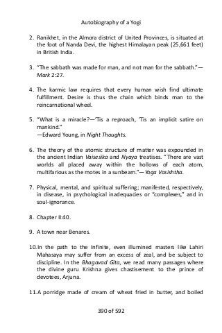 Autobiography of a Yogi
2. Ranikhet, in the Almora district of United Provinces, is situated at
the foot of Nanda Devi, the highest Himalayan peak (25,661 feet)
in British India.
3. “The sabbath was made for man, and not man for the sabbath.”—
Mark 2:27.
4. The karmic law requires that every human wish find ultimate
fulfillment. Desire is thus the chain which binds man to the
reincarnational wheel.
5. “What is a miracle?—’Tis a reproach, ’Tis an implicit satire on
mankind.”
—Edward Young, in Night Thoughts.
6. The theory of the atomic structure of matter was expounded in
the ancient Indian Vaisesika and Nyaya treatises. “There are vast
worlds all placed away within the hollows of each atom,
multifarious as the motes in a sunbeam.”—Yoga Vasishtha.
7. Physical, mental, and spiritual suffering; manifested, respectively,
in disease, in psychological inadequacies or “complexes,” and in
soul-ignorance.
8. Chapter II:40.
9. A town near Benares.
10.In the path to the Infinite, even illumined masters like Lahiri
Mahasaya may suffer from an excess of zeal, and be subject to
discipline. In the Bhagavad Gita, we read many passages where
the divine guru Krishna gives chastisement to the prince of
devotees, Arjuna.
11.A porridge made of cream of wheat fried in butter, and boiled
390 of 592
 