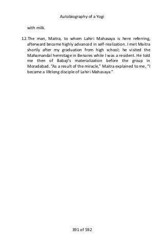 Autobiography of a Yogi
with milk.
12.The man, Maitra, to whom Lahiri Mahasaya is here referring,
afterward became highly advanced in self-realization. I met Maitra
shortly after my graduation from high school; he visited the
Mahamandal hermitage in Benares while I was a resident. He told
me then of Babaji’s materialization before the group in
Moradabad. “As a result of the miracle,” Maitra explained to me, “I
became a lifelong disciple of Lahiri Mahasaya.”
391 of 592
 
