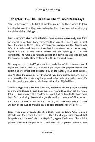 Autobiography of a Yogi
Chapter: 35 - The Christlike Life of Lahiri Mahasaya
“Thus it becometh us to fulfil all righteousness.”1
In these words to John
the Baptist, and in asking John to baptize him, Jesus was acknowledging
the divine rights of his guru.
From a reverent study of the Bible from an Oriental viewpoint,2
and from
intuitional perception, I am convinced that John the Baptist was, in past
lives, the guru of Christ. There are numerous passages in the Bible which
infer that John and Jesus in their last incarnations were, respectively,
Elijah and his disciple Elisha. (These are the spellings in the Old
Testament. The Greek translators spelled the names as Elias and Eliseus;
they reappear in the New Testament in these changed forms.)
The very end of the Old Testament is a prediction of the reincarnation of
Elijah and Elisha: “Behold, I will send you Elijah the prophet before the
coming of the great and dreadful day of the Lord.”3
Thus John (Elijah),
sent “before the coming . . . of the Lord,” was born slightly earlier to serve
as a herald for Christ. An angel appeared to Zacharias the father to testify
that his coming son John would be no other than Elijah (Elias).
“But the angel said unto him, Fear not, Zacharias: for thy prayer is heard;
and thy wife Elisabeth shall bear thee a son, and thou shalt call his name
John. . . . And many of the children of Israel shall he turn to the Lord their
God. And he shall go before him 4
in the spirit and power of Elias, to turn
the hearts of the fathers to the children, and the disobedient to the
wisdom of the just; to make ready a people prepared for the Lord.” 5
Jesus twice unequivocally identified Elijah (Elias) as John: “Elias is come
already, and they knew him not. . . . Then the disciples understood that
he spake unto them of John the Baptist.” 6
Again, Christ says: “For all the
prophets and the law prophesied until John. And if ye will receive it, this
392 of 592
 