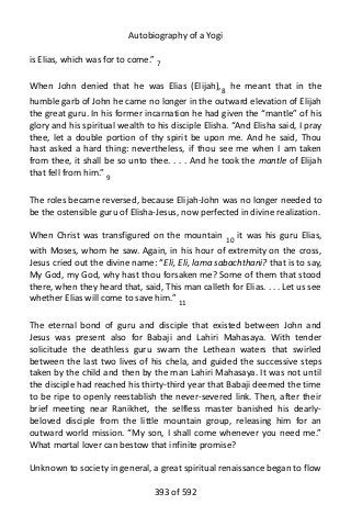 Autobiography of a Yogi
is Elias, which was for to come.” 7
When John denied that he was Elias (Elijah),8 he meant that in the
humble garb of John he came no longer in the outward elevation of Elijah
the great guru. In his former incarnation he had given the “mantle” of his
glory and his spiritual wealth to his disciple Elisha. “And Elisha said, I pray
thee, let a double portion of thy spirit be upon me. And he said, Thou
hast asked a hard thing: nevertheless, if thou see me when I am taken
from thee, it shall be so unto thee. . . . And he took the mantle of Elijah
that fell from him.” 9
The roles became reversed, because Elijah-John was no longer needed to
be the ostensible guru of Elisha-Jesus, now perfected in divine realization.
When Christ was transfigured on the mountain 10 it was his guru Elias,
with Moses, whom he saw. Again, in his hour of extremity on the cross,
Jesus cried out the divine name: “Eli, Eli, lama sabachthani? that is to say,
My God, my God, why hast thou forsaken me? Some of them that stood
there, when they heard that, said, This man calleth for Elias. . . . Let us see
whether Elias will come to save him.” 11
The eternal bond of guru and disciple that existed between John and
Jesus was present also for Babaji and Lahiri Mahasaya. With tender
solicitude the deathless guru swam the Lethean waters that swirled
between the last two lives of his chela, and guided the successive steps
taken by the child and then by the man Lahiri Mahasaya. It was not until
the disciple had reached his thirty-third year that Babaji deemed the time
to be ripe to openly reestablish the never-severed link. Then, after their
brief meeting near Ranikhet, the selfless master banished his dearly-
beloved disciple from the little mountain group, releasing him for an
outward world mission. “My son, I shall come whenever you need me.”
What mortal lover can bestow that infinite promise?
Unknown to society in general, a great spiritual renaissance began to flow
393 of 592
 