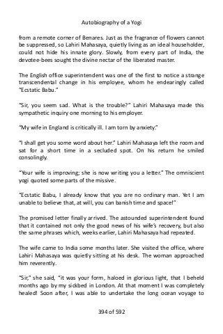 Autobiography of a Yogi
from a remote corner of Benares. Just as the fragrance of flowers cannot
be suppressed, so Lahiri Mahasaya, quietly living as an ideal householder,
could not hide his innate glory. Slowly, from every part of India, the
devotee-bees sought the divine nectar of the liberated master.
The English office superintendent was one of the first to notice a strange
transcendental change in his employee, whom he endearingly called
“Ecstatic Babu.”
“Sir, you seem sad. What is the trouble?” Lahiri Mahasaya made this
sympathetic inquiry one morning to his employer.
“My wife in England is critically ill. I am torn by anxiety.”
“I shall get you some word about her.” Lahiri Mahasaya left the room and
sat for a short time in a secluded spot. On his return he smiled
consolingly.
“Your wife is improving; she is now writing you a letter.” The omniscient
yogi quoted some parts of the missive.
“Ecstatic Babu, I already know that you are no ordinary man. Yet I am
unable to believe that, at will, you can banish time and space!”
The promised letter finally arrived. The astounded superintendent found
that it contained not only the good news of his wife’s recovery, but also
the same phrases which, weeks earlier, Lahiri Mahasaya had repeated.
The wife came to India some months later. She visited the office, where
Lahiri Mahasaya was quietly sitting at his desk. The woman approached
him reverently.
“Sir,” she said, “it was your form, haloed in glorious light, that I beheld
months ago by my sickbed in London. At that moment I was completely
healed! Soon after, I was able to undertake the long ocean voyage to
394 of 592
 