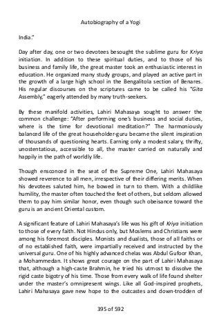 Autobiography of a Yogi
India.”
Day after day, one or two devotees besought the sublime guru for Kriya
initiation. In addition to these spiritual duties, and to those of his
business and family life, the great master took an enthusiastic interest in
education. He organized many study groups, and played an active part in
the growth of a large high school in the Bengalitola section of Benares.
His regular discourses on the scriptures came to be called his “Gita
Assembly,” eagerly attended by many truth-seekers.
By these manifold activities, Lahiri Mahasaya sought to answer the
common challenge: “After performing one’s business and social duties,
where is the time for devotional meditation?” The harmoniously
balanced life of the great householder-guru became the silent inspiration
of thousands of questioning hearts. Earning only a modest salary, thrifty,
unostentatious, accessible to all, the master carried on naturally and
happily in the path of worldly life.
Though ensconced in the seat of the Supreme One, Lahiri Mahasaya
showed reverence to all men, irrespective of their differing merits. When
his devotees saluted him, he bowed in turn to them. With a childlike
humility, the master often touched the feet of others, but seldom allowed
them to pay him similar honor, even though such obeisance toward the
guru is an ancient Oriental custom.
A significant feature of Lahiri Mahasaya’s life was his gift of Kriya initiation
to those of every faith. Not Hindus only, but Moslems and Christians were
among his foremost disciples. Monists and dualists, those of all faiths or
of no established faith, were impartially received and instructed by the
universal guru. One of his highly advanced chelas was Abdul Gufoor Khan,
a Mohammedan. It shows great courage on the part of Lahiri Mahasaya
that, although a high-caste Brahmin, he tried his utmost to dissolve the
rigid caste bigotry of his time. Those from every walk of life found shelter
under the master’s omnipresent wings. Like all God-inspired prophets,
Lahiri Mahasaya gave new hope to the outcastes and down-trodden of
395 of 592
 