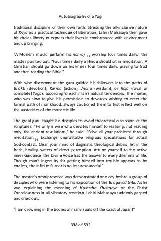 Autobiography of a Yogi
traditional discipline of their own faith. Stressing the all-inclusive nature
of Kriya as a practical technique of liberation, Lahiri Mahasaya then gave
his chelas liberty to express their lives in conformance with environment
and up bringing.
“A Moslem should perform his namaj 13
worship four times daily,” the
master pointed out. “Four times daily a Hindu should sit in meditation. A
Christian should go down on his knees four times daily, praying to God
and then reading the Bible.”
With wise discernment the guru guided his followers into the paths of
Bhakti (devotion), Karma (action), Jnana (wisdom), or Raja (royal or
complete) Yogas, according to each man’s natural tendencies. The master,
who was slow to give his permission to devotees wishing to enter the
formal path of monkhood, always cautioned them to first reflect well on
the austerities of the monastic life.
The great guru taught his disciples to avoid theoretical discussion of the
scriptures. “He only is wise who devotes himself to realizing, not reading
only, the ancient revelations,” he said. “Solve all your problems through
meditation.14
Exchange unprofitable religious speculations for actual
God-contact. Clear your mind of dogmatic theological debris; let in the
fresh, healing waters of direct perception. Attune yourself to the active
inner Guidance; the Divine Voice has the answer to every dilemma of life.
Though man’s ingenuity for getting himself into trouble appears to be
endless, the Infinite Succor is no less resourceful.”
The master’s omnipresence was demonstrated one day before a group of
disciples who were listening to his exposition of the Bhagavad Gita. As he
was explaining the meaning of Kutastha Chaitanya or the Christ
Consciousness in all vibratory creation, Lahiri Mahasaya suddenly gasped
and cried out:
“I am drowning in the bodies of many souls off the coast of Japan!”
398 of 592
 