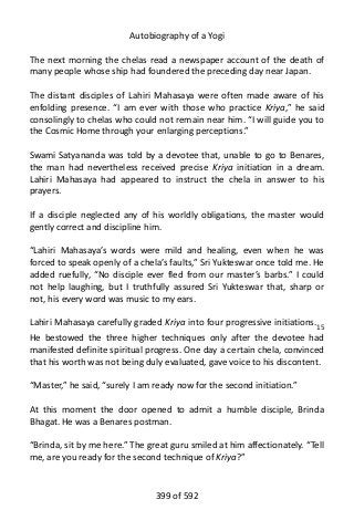 Autobiography of a Yogi
The next morning the chelas read a newspaper account of the death of
many people whose ship had foundered the preceding day near Japan.
The distant disciples of Lahiri Mahasaya were often made aware of his
enfolding presence. “I am ever with those who practice Kriya,” he said
consolingly to chelas who could not remain near him. “I will guide you to
the Cosmic Home through your enlarging perceptions.”
Swami Satyananda was told by a devotee that, unable to go to Benares,
the man had nevertheless received precise Kriya initiation in a dream.
Lahiri Mahasaya had appeared to instruct the chela in answer to his
prayers.
If a disciple neglected any of his worldly obligations, the master would
gently correct and discipline him.
“Lahiri Mahasaya’s words were mild and healing, even when he was
forced to speak openly of a chela’s faults,” Sri Yukteswar once told me. He
added ruefully, “No disciple ever fled from our master’s barbs.” I could
not help laughing, but I truthfully assured Sri Yukteswar that, sharp or
not, his every word was music to my ears.
Lahiri Mahasaya carefully graded Kriya into four progressive initiations.15
He bestowed the three higher techniques only after the devotee had
manifested definite spiritual progress. One day a certain chela, convinced
that his worth was not being duly evaluated, gave voice to his discontent.
“Master,” he said, “surely I am ready now for the second initiation.”
At this moment the door opened to admit a humble disciple, Brinda
Bhagat. He was a Benares postman.
“Brinda, sit by me here.” The great guru smiled at him affectionately. “Tell
me, are you ready for the second technique of Kriya?”
399 of 592
 