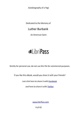 Autobiography of a Yogi
Dedicated to the Memory of
Luther Burbank
An American Saint
Strictly for personal use, do not use this file for commercial purposes.
If you like this eBook, would you share it with your friends?
Just click here to share it with Facebook
and here to share it with Twitter
www.LibriPass.com
4 of 592
 