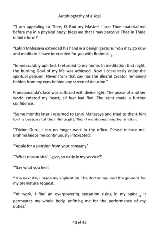Autobiography of a Yogi
“‘I am appealing to Thee, O God my Master! I see Thee materialized
before me in a physical body; bless me that I may perceive Thee in Thine
infinite form!’
“Lahiri Mahasaya extended his hand in a benign gesture. ‘You may go now
and meditate. I have interceded for you with Brahma.’ 3
“Immeasurably uplifted, I returned to my home. In meditation that night,
the burning Goal of my life was achieved. Now I ceaselessly enjoy the
spiritual pension. Never from that day has the Blissful Creator remained
hidden from my eyes behind any screen of delusion.”
Pranabananda’s face was suffused with divine light. The peace of another
world entered my heart; all fear had fled. The saint made a further
confidence.
“Some months later I returned to Lahiri Mahasaya and tried to thank him
for his bestowal of the infinite gift. Then I mentioned another matter.
“‘Divine Guru, I can no longer work in the office. Please release me.
Brahma keeps me continuously intoxicated.’
“‘Apply for a pension from your company.’
“‘What reason shall I give, so early in my service?’
“‘Say what you feel.’
“The next day I made my application. The doctor inquired the grounds for
my premature request.
“‘At work, I find an overpowering sensation rising in my spine.4 It
permeates my whole body, unfitting me for the performance of my
duties.’
40 of 592
 
