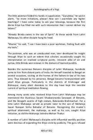 Autobiography of a Yogi
The little postman folded his hands in supplication. “Gurudeva,” he said in
alarm, “no more initiations, please! How can I assimilate any higher
teachings? I have come today to ask your blessings, because the first
divine Kriya has filled me with such intoxication that I cannot deliver my
letters!”
“Already Brinda swims in the sea of Spirit.” At these words from Lahiri
Mahasaya, his other disciple hung his head.
“Master,” he said, “I see I have been a poor workman, finding fault with
my tools.”
The postman, who was an uneducated man, later developed his insight
through Kriya to such an extent that scholars occasionally sought his
interpretation on involved scriptural points. Innocent alike of sin and
syntax, little Brinda won renown in the domain of learned pundits.
Besides the numerous Benares disciples of Lahiri Mahasaya, hundreds
came to him from distant parts of India. He himself traveled to Bengal on
several occasions, visiting at the homes of the fathers-in-law of his two
sons. Thus blessed by his presence, Bengal became honeycombed with
small Kriya groups. Particularly in the districts of Krishnagar and
Bishnupur, many silent devotees to this day have kept the invisible
current of spiritual meditation flowing.
Among many saints who received Kriya from Lahiri Mahasaya may be
mentioned the illustrious Swami Vhaskarananda Saraswati of Benares,
and the Deogarh ascetic of high stature, Balananda Brahmachari. For a
time Lahiri Mahasaya served as private tutor to the son of Maharaja
Iswari Narayan Sinha Bahadur of Benares. Recognizing the master’s
spiritual attainment, the maharaja, as well as his son, sought Kriya
initiation, as did the Maharaja Jotindra Mohan Thakur.
A number of Lahiri Mahasaya’s disciples with influential worldly position
were desirous of expanding the Kriya circle by publicity. The guru refused
400 of 592
 