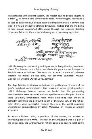 Autobiography of a Yogi
In accordance with ancient custom, the master gave to people in general
a neem 19
oil for the cure of various diseases. When the guru requested a
disciple to distil the oil, he could easily accomplish the task. If anyone else
tried, he would encounter strange difficulties, finding that the medicinal
oil had almost evaporated after going through the required distilling
processes. Evidently the master’s blessing was a necessary ingredient.
Lahiri Mahasaya’s handwriting and signature, in Bengali script, are shown
above. The lines occur in a letter to a chela; the great master interprets a
Sanskrit verse as follows: “He who has attained a state of calmness
wherein his eyelids do not blink, has achieved Sambhabi Mudra.”
(signed) “Sri Shyama Charan Deva Sharman”
The Arya Mission Institution undertook the publication of many of the
guru’s scriptural commentaries. Like Jesus and other great prophets,
Lahiri Mahasaya himself wrote no books, but his penetrating
interpretations were recorded and arranged by various disciples. Some of
these voluntary amanuenses were more discerning than others in
correctly conveying the profound insight of the guru; yet, on the whole,
their efforts were successful. Through their zeal, the world possesses
unparalleled commentaries by Lahiri Mahasaya on twenty-six ancient
scriptures.
Sri Ananda Mohan Lahiri, a grandson of the master, has written an
interesting booklet on Kriya. “The text of the Bhagavad Gita is a part of
the great epic, the Mahabharata, which possesses several knot-points
402 of 592
 