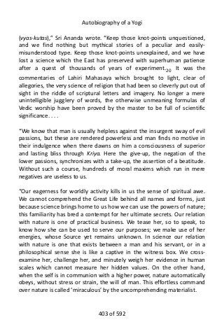 Autobiography of a Yogi
(vyas-kutas),” Sri Ananda wrote. “Keep those knot-points unquestioned,
and we find nothing but mythical stories of a peculiar and easily-
misunderstood type. Keep those knot-points unexplained, and we have
lost a science which the East has preserved with superhuman patience
after a quest of thousands of years of experiment.20
It was the
commentaries of Lahiri Mahasaya which brought to light, clear of
allegories, the very science of religion that had been so cleverly put out of
sight in the riddle of scriptural letters and imagery. No longer a mere
unintelligible jugglery of words, the otherwise unmeaning formulas of
Vedic worship have been proved by the master to be full of scientific
significance. . . .
“We know that man is usually helpless against the insurgent sway of evil
passions, but these are rendered powerless and man finds no motive in
their indulgence when there dawns on him a consciousness of superior
and lasting bliss through Kriya. Here the give-up, the negation of the
lower passions, synchronizes with a take-up, the assertion of a beatitude.
Without such a course, hundreds of moral maxims which run in mere
negatives are useless to us.
“Our eagerness for worldly activity kills in us the sense of spiritual awe.
We cannot comprehend the Great Life behind all names and forms, just
because science brings home to us how we can use the powers of nature;
this familiarity has bred a contempt for her ultimate secrets. Our relation
with nature is one of practical business. We tease her, so to speak, to
know how she can be used to serve our purposes; we make use of her
energies, whose Source yet remains unknown. In science our relation
with nature is one that exists between a man and his servant, or in a
philosophical sense she is like a captive in the witness box. We cross-
examine her, challenge her, and minutely weigh her evidence in human
scales which cannot measure her hidden values. On the other hand,
when the self is in communion with a higher power, nature automatically
obeys, without stress or strain, the will of man. This effortless command
over nature is called ‘miraculous’ by the uncomprehending materialist.
403 of 592
 
