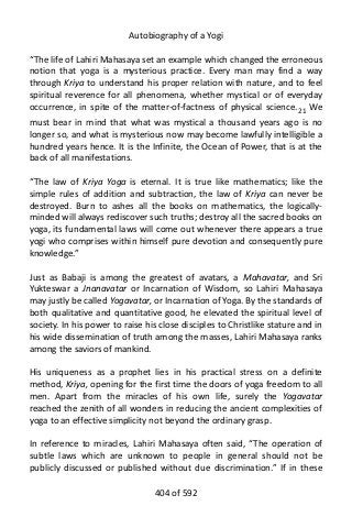 Autobiography of a Yogi
“The life of Lahiri Mahasaya set an example which changed the erroneous
notion that yoga is a mysterious practice. Every man may find a way
through Kriya to understand his proper relation with nature, and to feel
spiritual reverence for all phenomena, whether mystical or of everyday
occurrence, in spite of the matter-of-factness of physical science.21
We
must bear in mind that what was mystical a thousand years ago is no
longer so, and what is mysterious now may become lawfully intelligible a
hundred years hence. It is the Infinite, the Ocean of Power, that is at the
back of all manifestations.
“The law of Kriya Yoga is eternal. It is true like mathematics; like the
simple rules of addition and subtraction, the law of Kriya can never be
destroyed. Burn to ashes all the books on mathematics, the logically-
minded will always rediscover such truths; destroy all the sacred books on
yoga, its fundamental laws will come out whenever there appears a true
yogi who comprises within himself pure devotion and consequently pure
knowledge.”
Just as Babaji is among the greatest of avatars, a Mahavatar, and Sri
Yukteswar a Jnanavatar or Incarnation of Wisdom, so Lahiri Mahasaya
may justly be called Yogavatar, or Incarnation of Yoga. By the standards of
both qualitative and quantitative good, he elevated the spiritual level of
society. In his power to raise his close disciples to Christlike stature and in
his wide dissemination of truth among the masses, Lahiri Mahasaya ranks
among the saviors of mankind.
His uniqueness as a prophet lies in his practical stress on a definite
method, Kriya, opening for the first time the doors of yoga freedom to all
men. Apart from the miracles of his own life, surely the Yogavatar
reached the zenith of all wonders in reducing the ancient complexities of
yoga to an effective simplicity not beyond the ordinary grasp.
In reference to miracles, Lahiri Mahasaya often said, “The operation of
subtle laws which are unknown to people in general should not be
publicly discussed or published without due discrimination.” If in these
404 of 592
 