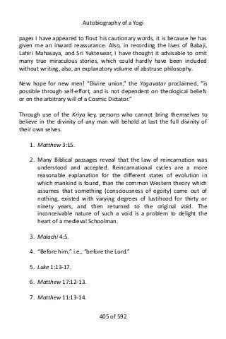 Autobiography of a Yogi
pages I have appeared to flout his cautionary words, it is because he has
given me an inward reassurance. Also, in recording the lives of Babaji,
Lahiri Mahasaya, and Sri Yukteswar, I have thought it advisable to omit
many true miraculous stories, which could hardly have been included
without writing, also, an explanatory volume of abstruse philosophy.
New hope for new men! “Divine union,” the Yogavatar proclaimed, “is
possible through self-effort, and is not dependent on theological beliefs
or on the arbitrary will of a Cosmic Dictator.”
Through use of the Kriya key, persons who cannot bring themselves to
believe in the divinity of any man will behold at last the full divinity of
their own selves.
1. Matthew 3:15.
2. Many Biblical passages reveal that the law of reincarnation was
understood and accepted. Reincarnational cycles are a more
reasonable explanation for the different states of evolution in
which mankind is found, than the common Western theory which
assumes that something (consciousness of egoity) came out of
nothing, existed with varying degrees of lustihood for thirty or
ninety years, and then returned to the original void. The
inconceivable nature of such a void is a problem to delight the
heart of a medieval Schoolman.
3. Malachi 4:5.
4. “Before him,” i.e., “before the Lord.”
5. Luke 1:13-17.
6. Matthew 17:12-13.
7. Matthew 11:13-14.
405 of 592
 