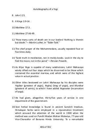 Autobiography of a Yogi
8. John 1:21.
9. II Kings 2:9-14.
10.Matthew 17:3.
11.Matthew 27:46-49.
12.“How many sorts of death are in our bodies! Nothing is therein
but death.”—Martin Luther, in “Table-Talk.”
13.The chief prayer of the Mohammedans, usually repeated four or
five times daily.
14.“Seek truth in meditation, not in moldy books. Look in the sky to
find the moon, not in the pond.”—Persian Proverb.
15.As Kriya Yoga is capable of many subdivisions, Lahiri Mahasaya
wisely sifted out four steps which he discerned to be those which
contained the essential marrow, and which were of the highest
value in actual practice.
16.Other titles bestowed on Lahiri Mahasaya by his disciples were
Yogibar (greatest of yogis), Yogiraj (king of yogis), and Munibar
(greatest of saints), to which I have added Yogavatar (incarnation
of yoga).
17.He had given, altogether, thirty-five years of service in one
department of the government.
18.Vast herbal knowledge is found in ancient Sanskrit treatises.
Himalayan herbs were employed in a rejuvenation treatment
which aroused the attention of the world in 1938 when the
method was used on Pundit Madan Mohan Malaviya, 77-year-old
Vice-Chancellor of Benares Hindu University. To a remarkable
406 of 592
 