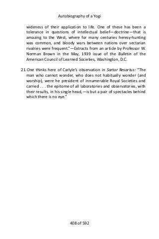 Autobiography of a Yogi
wideness of their application to life. One of these has been a
tolerance in questions of intellectual belief—doctrine—that is
amazing to the West, where for many centuries heresy-hunting
was common, and bloody wars between nations over sectarian
rivalries were frequent.”—Extracts from an article by Professor W.
Norman Brown in the May, 1939 issue of the Bulletin of the
American Council of Learned Societies, Washington, D.C.
21.One thinks here of Carlyle’s observation in Sartor Resartus: “The
man who cannot wonder, who does not habitually wonder (and
worship), were he president of innumerable Royal Societies and
carried . . . the epitome of all laboratories and observatories, with
their results, in his single head,—is but a pair of spectacles behind
which there is no eye.”
408 of 592
 