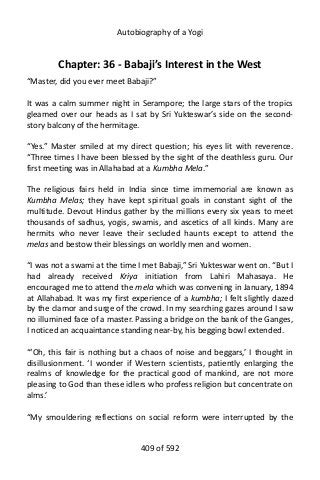 Autobiography of a Yogi
Chapter: 36 - Babaji’s Interest in the West
“Master, did you ever meet Babaji?”
It was a calm summer night in Serampore; the large stars of the tropics
gleamed over our heads as I sat by Sri Yukteswar’s side on the second-
story balcony of the hermitage.
“Yes.” Master smiled at my direct question; his eyes lit with reverence.
“Three times I have been blessed by the sight of the deathless guru. Our
first meeting was in Allahabad at a Kumbha Mela.”
The religious fairs held in India since time immemorial are known as
Kumbha Melas; they have kept spiritual goals in constant sight of the
multitude. Devout Hindus gather by the millions every six years to meet
thousands of sadhus, yogis, swamis, and ascetics of all kinds. Many are
hermits who never leave their secluded haunts except to attend the
melas and bestow their blessings on worldly men and women.
“I was not a swami at the time I met Babaji,” Sri Yukteswar went on. “But I
had already received Kriya initiation from Lahiri Mahasaya. He
encouraged me to attend the mela which was convening in January, 1894
at Allahabad. It was my first experience of a kumbha; I felt slightly dazed
by the clamor and surge of the crowd. In my searching gazes around I saw
no illumined face of a master. Passing a bridge on the bank of the Ganges,
I noticed an acquaintance standing near-by, his begging bowl extended.
“‘Oh, this fair is nothing but a chaos of noise and beggars,’ I thought in
disillusionment. ‘I wonder if Western scientists, patiently enlarging the
realms of knowledge for the practical good of mankind, are not more
pleasing to God than these idlers who profess religion but concentrate on
alms.’
“My smouldering reflections on social reform were interrupted by the
409 of 592
 