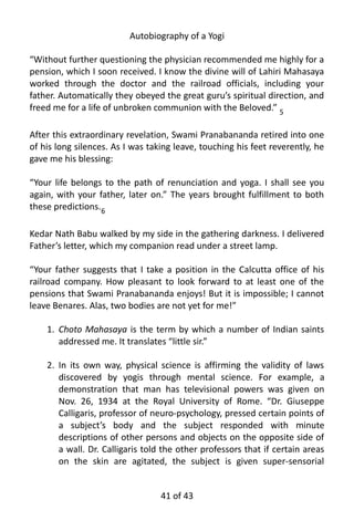 Autobiography of a Yogi
“Without further questioning the physician recommended me highly for a
pension, which I soon received. I know the divine will of Lahiri Mahasaya
worked through the doctor and the railroad officials, including your
father. Automatically they obeyed the great guru’s spiritual direction, and
freed me for a life of unbroken communion with the Beloved.” 5
After this extraordinary revelation, Swami Pranabananda retired into one
of his long silences. As I was taking leave, touching his feet reverently, he
gave me his blessing:
“Your life belongs to the path of renunciation and yoga. I shall see you
again, with your father, later on.” The years brought fulfillment to both
these predictions.6
Kedar Nath Babu walked by my side in the gathering darkness. I delivered
Father’s letter, which my companion read under a street lamp.
“Your father suggests that I take a position in the Calcutta office of his
railroad company. How pleasant to look forward to at least one of the
pensions that Swami Pranabananda enjoys! But it is impossible; I cannot
leave Benares. Alas, two bodies are not yet for me!”
1. Choto Mahasaya is the term by which a number of Indian saints
addressed me. It translates “little sir.”
2. In its own way, physical science is affirming the validity of laws
discovered by yogis through mental science. For example, a
demonstration that man has televisional powers was given on
Nov. 26, 1934 at the Royal University of Rome. “Dr. Giuseppe
Calligaris, professor of neuro-psychology, pressed certain points of
a subject’s body and the subject responded with minute
descriptions of other persons and objects on the opposite side of
a wall. Dr. Calligaris told the other professors that if certain areas
on the skin are agitated, the subject is given super-sensorial
41 of 592
 