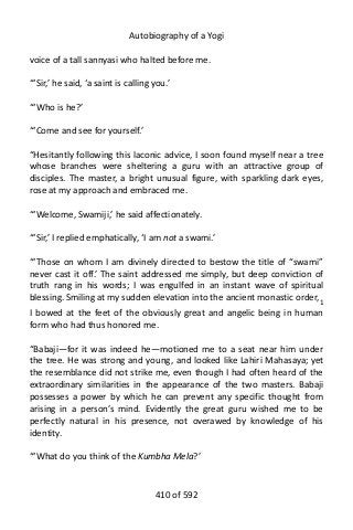 Autobiography of a Yogi
voice of a tall sannyasi who halted before me.
“‘Sir,’ he said, ‘a saint is calling you.’
“‘Who is he?’
“‘Come and see for yourself.’
“Hesitantly following this laconic advice, I soon found myself near a tree
whose branches were sheltering a guru with an attractive group of
disciples. The master, a bright unusual figure, with sparkling dark eyes,
rose at my approach and embraced me.
“‘Welcome, Swamiji,’ he said affectionately.
“‘Sir,’ I replied emphatically, ‘I am not a swami.’
“‘Those on whom I am divinely directed to bestow the title of “swami”
never cast it off.’ The saint addressed me simply, but deep conviction of
truth rang in his words; I was engulfed in an instant wave of spiritual
blessing. Smiling at my sudden elevation into the ancient monastic order,1
I bowed at the feet of the obviously great and angelic being in human
form who had thus honored me.
“Babaji—for it was indeed he—motioned me to a seat near him under
the tree. He was strong and young, and looked like Lahiri Mahasaya; yet
the resemblance did not strike me, even though I had often heard of the
extraordinary similarities in the appearance of the two masters. Babaji
possesses a power by which he can prevent any specific thought from
arising in a person’s mind. Evidently the great guru wished me to be
perfectly natural in his presence, not overawed by knowledge of his
identity.
“‘What do you think of the Kumbha Mela?’
410 of 592
 