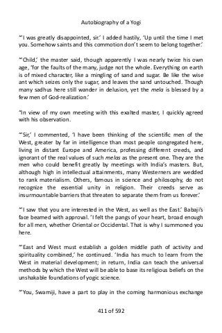 Autobiography of a Yogi
“‘I was greatly disappointed, sir.’ I added hastily, ‘Up until the time I met
you. Somehow saints and this commotion don’t seem to belong together.’
“‘Child,’ the master said, though apparently I was nearly twice his own
age, ‘for the faults of the many, judge not the whole. Everything on earth
is of mixed character, like a mingling of sand and sugar. Be like the wise
ant which seizes only the sugar, and leaves the sand untouched. Though
many sadhus here still wander in delusion, yet the mela is blessed by a
few men of God-realization.’
“In view of my own meeting with this exalted master, I quickly agreed
with his observation.
“‘Sir,’ I commented, ‘I have been thinking of the scientific men of the
West, greater by far in intelligence than most people congregated here,
living in distant Europe and America, professing different creeds, and
ignorant of the real values of such melas as the present one. They are the
men who could benefit greatly by meetings with India’s masters. But,
although high in intellectual attainments, many Westerners are wedded
to rank materialism. Others, famous in science and philosophy, do not
recognize the essential unity in religion. Their creeds serve as
insurmountable barriers that threaten to separate them from us forever.’
“‘I saw that you are interested in the West, as well as the East.’ Babaji’s
face beamed with approval. ‘I felt the pangs of your heart, broad enough
for all men, whether Oriental or Occidental. That is why I summoned you
here.
“‘East and West must establish a golden middle path of activity and
spirituality combined,’ he continued. ‘India has much to learn from the
West in material development; in return, India can teach the universal
methods by which the West will be able to base its religious beliefs on the
unshakable foundations of yogic science.
“‘You, Swamiji, have a part to play in the coming harmonious exchange
411 of 592
 