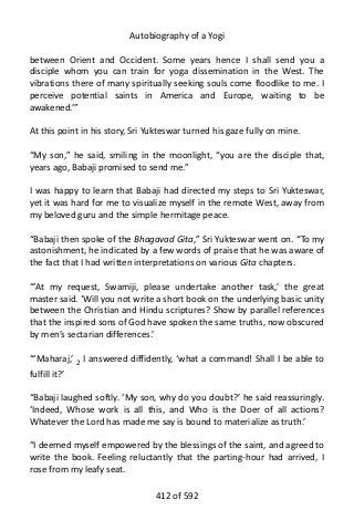 Autobiography of a Yogi
between Orient and Occident. Some years hence I shall send you a
disciple whom you can train for yoga dissemination in the West. The
vibrations there of many spiritually seeking souls come floodlike to me. I
perceive potential saints in America and Europe, waiting to be
awakened.’”
At this point in his story, Sri Yukteswar turned his gaze fully on mine.
“My son,” he said, smiling in the moonlight, “you are the disciple that,
years ago, Babaji promised to send me.”
I was happy to learn that Babaji had directed my steps to Sri Yukteswar,
yet it was hard for me to visualize myself in the remote West, away from
my beloved guru and the simple hermitage peace.
“Babaji then spoke of the Bhagavad Gita,” Sri Yukteswar went on. “To my
astonishment, he indicated by a few words of praise that he was aware of
the fact that I had written interpretations on various Gita chapters.
“‘At my request, Swamiji, please undertake another task,’ the great
master said. ‘Will you not write a short book on the underlying basic unity
between the Christian and Hindu scriptures? Show by parallel references
that the inspired sons of God have spoken the same truths, now obscured
by men’s sectarian differences.’
“‘Maharaj,’ 2
I answered diffidently, ‘what a command! Shall I be able to
fulfill it?’
“Babaji laughed softly. ‘My son, why do you doubt?’ he said reassuringly.
‘Indeed, Whose work is all this, and Who is the Doer of all actions?
Whatever the Lord has made me say is bound to materialize as truth.’
“I deemed myself empowered by the blessings of the saint, and agreed to
write the book. Feeling reluctantly that the parting-hour had arrived, I
rose from my leafy seat.
412 of 592
 