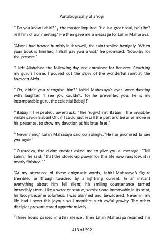 Autobiography of a Yogi
“‘Do you know Lahiri?’ 3
the master inquired. ‘He is a great soul, isn’t he?
Tell him of our meeting.’ He then gave me a message for Lahiri Mahasaya.
“After I had bowed humbly in farewell, the saint smiled benignly. ‘When
your book is finished, I shall pay you a visit,’ he promised. ‘Good-by for
the present.’
“I left Allahabad the following day and entrained for Benares. Reaching
my guru’s home, I poured out the story of the wonderful saint at the
Kumbha Mela.
“‘Oh, didn’t you recognize him?’ Lahiri Mahasaya’s eyes were dancing
with laughter. ‘I see you couldn’t, for he prevented you. He is my
incomparable guru, the celestial Babaji!’
“‘Babaji!’ I repeated, awestruck. ‘The Yogi-Christ Babaji! The invisible-
visible savior Babaji! Oh, if I could just recall the past and be once more in
his presence, to show my devotion at his lotus feet!’
“‘Never mind,’ Lahiri Mahasaya said consolingly. ‘He has promised to see
you again.’
“‘Gurudeva, the divine master asked me to give you a message. “Tell
Lahiri,” he said, “that the stored-up power for this life now runs low; it is
nearly finished.”’
“At my utterance of these enigmatic words, Lahiri Mahasaya’s figure
trembled as though touched by a lightning current. In an instant
everything about him fell silent; his smiling countenance turned
incredibly stern. Like a wooden statue, somber and immovable in its seat,
his body became colorless. I was alarmed and bewildered. Never in my
life had I seen this joyous soul manifest such awful gravity. The other
disciples present stared apprehensively.
“Three hours passed in utter silence. Then Lahiri Mahasaya resumed his
413 of 592
 