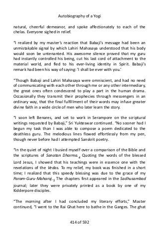 Autobiography of a Yogi
natural, cheerful demeanor, and spoke affectionately to each of the
chelas. Everyone sighed in relief.
“I realized by my master’s reaction that Babaji’s message had been an
unmistakable signal by which Lahiri Mahasaya understood that his body
would soon be untenanted. His awesome silence proved that my guru
had instantly controlled his being, cut his last cord of attachment to the
material world, and fled to his ever-living identity in Spirit. Babaji’s
remark had been his way of saying: ‘I shall be ever with you.’
“Though Babaji and Lahiri Mahasaya were omniscient, and had no need
of communicating with each other through me or any other intermediary,
the great ones often condescend to play a part in the human drama.
Occasionally they transmit their prophecies through messengers in an
ordinary way, that the final fulfillment of their words may infuse greater
divine faith in a wide circle of men who later learn the story.
“I soon left Benares, and set to work in Serampore on the scriptural
writings requested by Babaji,” Sri Yukteswar continued. “No sooner had I
begun my task than I was able to compose a poem dedicated to the
deathless guru. The melodious lines flowed effortlessly from my pen,
though never before had I attempted Sanskrit poetry.
“In the quiet of night I busied myself over a comparison of the Bible and
the scriptures of Sanatan Dharma.4
Quoting the words of the blessed
Lord Jesus, I showed that his teachings were in essence one with the
revelations of the Vedas. To my relief, my book was finished in a short
time; I realized that this speedy blessing was due to the grace of my
Param-Guru-Maharaj.5 The chapters first appeared in the Sadhusambad
journal; later they were privately printed as a book by one of my
Kidderpore disciples.
“The morning after I had concluded my literary efforts,” Master
continued, “I went to the Rai Ghat here to bathe in the Ganges. The ghat
414 of 592
 