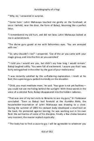 Autobiography of a Yogi
“‘Why, no,’ I answered in surprise.
“‘Come here.’ Lahiri Mahasaya touched me gently on the forehead; at
once I beheld, near the door, the form of Babaji, blooming like a perfect
lotus.
“I remembered my old hurt, and did not bow. Lahiri Mahasaya looked at
me in astonishment.
“The divine guru gazed at me with fathomless eyes. ‘You are annoyed
with me.’
“‘Sir, why shouldn’t I be?’ I answered. ‘Out of the air you came with your
magic group, and into the thin air you vanished.’
“‘I told you I would see you, but didn’t say how long I would remain.’
Babaji laughed softly. ‘You were full of excitement. I assure you that I was
fairly extinguished in the ether by the gust of your restlessness.’
“I was instantly satisfied by this unflattering explanation. I knelt at his
feet; the supreme guru patted me kindly on the shoulder.
“‘Child, you must meditate more,’ he said. ‘Your gaze is not yet faultless—
you could not see me hiding behind the sunlight.’ With these words in the
voice of a celestial flute, Babaji disappeared into the hidden radiance.
“That was one of my last visits to Benares to see my guru,” Sri Yukteswar
concluded. “Even as Babaji had foretold at the Kumbha Mela, the
householder-incarnation of Lahiri Mahasaya was drawing to a close.
During the summer of 1895 his stalwart body developed a small boil on
the back. He protested against lancing; he was working out in his own
flesh the evil karma of some of his disciples. Finally a few chelas became
very insistent; the master replied cryptically:
“‘The body has to find a cause to go; I will be agreeable to whatever you
416 of 592
 