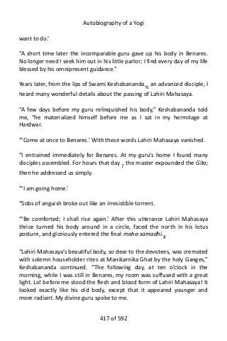 Autobiography of a Yogi
want to do.’
“A short time later the incomparable guru gave up his body in Benares.
No longer need I seek him out in his little parlor; I find every day of my life
blessed by his omnipresent guidance.”
Years later, from the lips of Swami Keshabananda,6
an advanced disciple, I
heard many wonderful details about the passing of Lahiri Mahasaya.
“A few days before my guru relinquished his body,” Keshabananda told
me, “he materialized himself before me as I sat in my hermitage at
Hardwar.
“‘Come at once to Benares.’ With these words Lahiri Mahasaya vanished.
“I entrained immediately for Benares. At my guru’s home I found many
disciples assembled. For hours that day 7 the master expounded the Gita;
then he addressed us simply.
“‘I am going home.’
“Sobs of anguish broke out like an irresistible torrent.
“‘Be comforted; I shall rise again.’ After this utterance Lahiri Mahasaya
thrice turned his body around in a circle, faced the north in his lotus
posture, and gloriously entered the final maha-samadhi.8
“Lahiri Mahasaya’s beautiful body, so dear to the devotees, was cremated
with solemn householder rites at Manikarnika Ghat by the holy Ganges,”
Keshabananda continued. “The following day, at ten o’clock in the
morning, while I was still in Benares, my room was suffused with a great
light. Lo! before me stood the flesh and blood form of Lahiri Mahasaya! It
looked exactly like his old body, except that it appeared younger and
more radiant. My divine guru spoke to me.
417 of 592
 